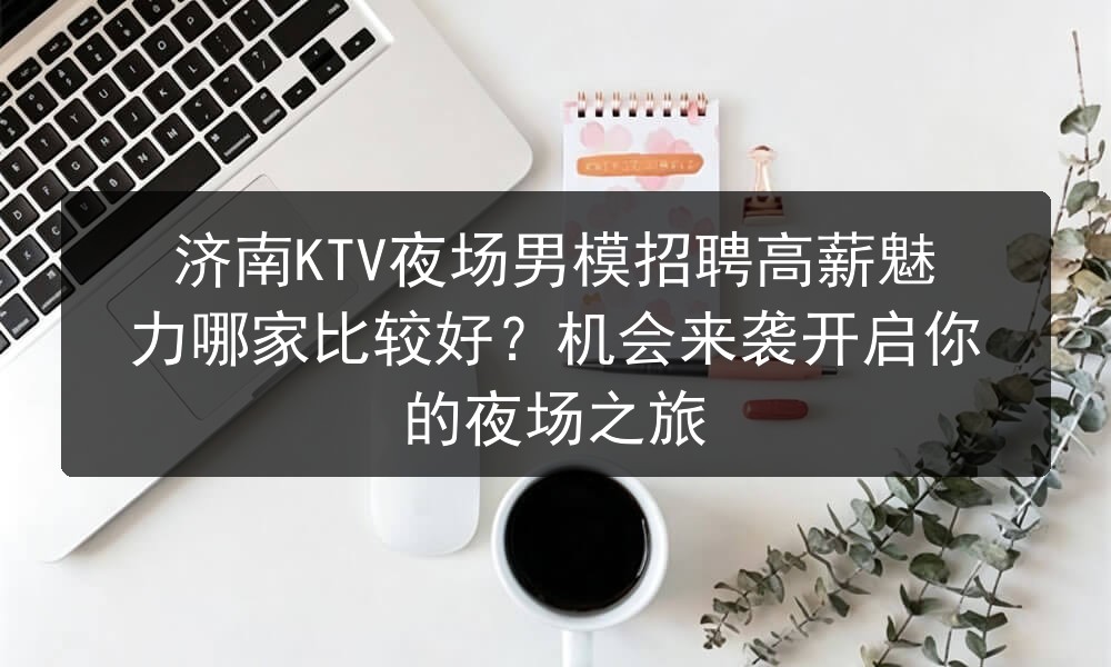 济南KTV夜场男模招聘高薪魅力哪家比较好？机会来袭